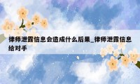 律师泄露信息会造成什么后果_律师泄露信息给对手