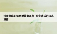 抖音造成的信息泄露怎么办_抖音造成的信息泄露