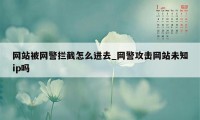 网站被网警拦截怎么进去_网警攻击网站未知ip吗