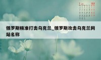 俄罗斯精准打击乌克兰_俄罗斯攻击乌克兰网站名称