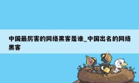 中国最厉害的网络黑客是谁_中国出名的网络黑客